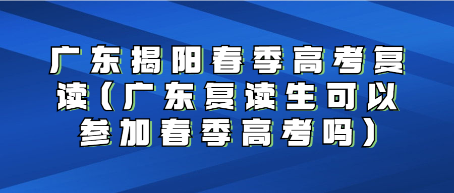 广东揭阳春季高考复读(广东复读生可以参加春季高考吗)